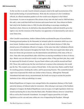 RBG Communiversity                                                                             Page 74 of 212


          As the war drew to an end, Lincoln initiated a program aimed at the rapid reconstruction of the
          South and the healing of sectional bitterness. With only the exclusion of a few Confederate
          officials, he offered immediate pardon to all who would swear allegiance to the Federal
          Government. As soon as ten percent of the citizens of any state who had voted in 1860 had taken
          this oath, a state could then hold local elections and resume home rule. Since almost no blacks
          had voted in the Southern states in 1860, his plan did nothing to encourage extending the
          franchise to them. However, he did believe that educated blacks could and should be given the
          right to vote, but this extension of the franchise was apparently to be determined by each state at
          some future time.

          After Lincoln's assassination, Andrew Johnson further accelerated the pace of reconciliation.
          Granting personal pardons by the thousands, he initiated a plan for restoration which was even
          more lenient. Southern states resumed home rule, and, in the Federal election of 1866, they
          elected scores of Confederate officials to Congress. At the same time other Confederate officials
          were elected to other local posts throughout the South. One of the most urgent tasks taken up by
          these new home-rule governments was the determination and definition of the status of the ex-
          slave. State after state passed black codes which bore an amazing resemblance to those of slavery
          days. Blacks were not allowed to testify in court against whites. If they quit their jobs, they could
          be imprisoned for breach of contract. Anyone found without a job could be arrested and fined
          $50. Those who could not pay the fine were hired out to anyone in the community who would
          pay the fine. This created a new system of forced labor. At the same time, blacks could be fined
          for insulting gestures, breaking the curfew, and for possessing firearms. This created the kind of
          supervision of personal life which was similar to that of slavery. Although the Thirteenth
          Amendment had made slavery unconstitutional, the South was trying to recreate the peculiar
          institution in law while not admitting it in name.

          Radical Republicans in Congress were outraged both at the unrepentant obstinacy of the South
          and at the leniency of Johnson's plan for restoration. After refusing to seat many of the Southern
          delegates to Congress the Radical Republicans went on to pass civil rights legislation which was
          aimed at protecting the ex-slave from the black codes. President Johnson, however vetoed these
          bills as well as the Fourteenth Amendment. An enraged Congress passed the civil rights
          legislation over his veto and came within one vote of impeaching the President. Although


          The Black Experience in America                                                  Norman Coombs
 