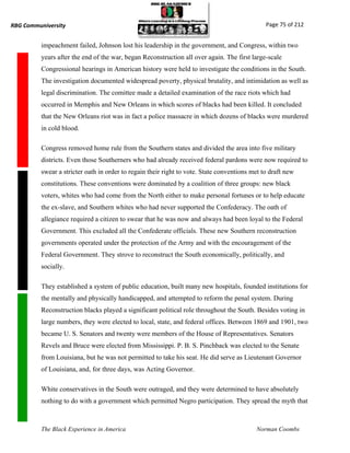 RBG Communiversity                                                                             Page 75 of 212


          impeachment failed, Johnson lost his leadership in the government, and Congress, within two
          years after the end of the war, began Reconstruction all over again. The first large-scale
          Congressional hearings in American history were held to investigate the conditions in the South.
          The investigation documented widespread poverty, physical brutality, and intimidation as well as
          legal discrimination. The comittee made a detailed examination of the race riots which had
          occurred in Memphis and New Orleans in which scores of blacks had been killed. It concluded
          that the New Orleans riot was in fact a police massacre in which dozens of blacks were murdered
          in cold blood.

          Congress removed home rule from the Southern states and divided the area into five military
          districts. Even those Southerners who had already received federal pardons were now required to
          swear a stricter oath in order to regain their right to vote. State conventions met to draft new
          constitutions. These conventions were dominated by a coalition of three groups: new black
          voters, whites who had come from the North either to make personal fortunes or to help educate
          the ex-slave, and Southern whites who had never supported the Confederacy. The oath of
          allegiance required a citizen to swear that he was now and always had been loyal to the Federal
          Government. This excluded all the Confederate officials. These new Southern reconstruction
          governments operated under the protection of the Army and with the encouragement of the
          Federal Government. They strove to reconstruct the South economically, politically, and
          socially.

          They established a system of public education, built many new hospitals, founded institutions for
          the mentally and physically handicapped, and attempted to reform the penal system. During
          Reconstruction blacks played a significant political role throughout the South. Besides voting in
          large numbers, they were elected to local, state, and federal offices. Between 1869 and 1901, two
          became U. S. Senators and twenty were members of the House of Representatives. Senators
          Revels and Bruce were elected from Mississippi. P. B. S. Pinchback was elected to the Senate
          from Louisiana, but he was not permitted to take his seat. He did serve as Lieutenant Governor
          of Louisiana, and, for three days, was Acting Governor.

          White conservatives in the South were outraged, and they were determined to have absolutely
          nothing to do with a government which permitted Negro participation. They spread the myth that



          The Black Experience in America                                                  Norman Coombs
 