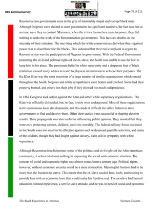 RBG Communiversity                                                                             Page 76 of 212


          Reconstruction governments were in the grip of intolerably stupid and corrupt black men.
          Although Negroes were elected to state governments in significant numbers, the fact was that at
          no time were they in control. Moreover, when the critics themselves came to power, they did
          nothing to undo the work of the Reconstruction governments. This fact cast doubts on the
          sincerity of their criticism. The one thing which the white conservatives did when they regained
          power was to disenfranchise the blacks. This indicated that their real complaint in regard to
          Reconstruction was the participation of Negroes in government. With the Federal Government
          protecting the civil and political rights of the ex-slave, the South was unable to use the law to
          keep him in his place. The passionate belief in white superiority and a desperate fear of black
          retaliation caused many whites to resort to physical intimidation to achieve their purposes. The
          Ku Klux Klan was the most notorious of a large number of similar organizations which spread
          throughout the South. Negroes and white sympathizers were beaten and lynched. Some had their
          property burned, and others lost their jobs if they showed too much independence.

          In 1869 Congress took action against the Klan and other white supremacy organizations, The
          Klan was officially disbanded, but, in fact, it only went underground. Most of these organizations
          were spontaneous local developments, and this made it difficult for either federal or state
          governments to find and destroy them. Often their tactics were successful in shaping election
          results. Their propaganda was also useful in influencing public opinion. They insisted that they
          were only protecting women, children, and civic morality. The federal military forces stationed
          in the South were too small to be effective against such widespread guerrilla activities, and many
          of the soldiers, though they had fought against slavery, were still in sympathy with white
          supremacy.

          Although Reconstruction did protect some of the political and civil rights of the Afro-American
          community, it achieved almost nothing in improving the social and economic situation. The
          concept of social and economic rights was almost nonexistent a century ago. Political rights,
          however, without economic security could be a mere abstraction. Meaningful freedom had to be
          more than the freedom to starve. This meant that the ex-slave needed land, tools, and training to
          provide him with an economic base that would make his freedom real. The ex-slave had limited
          education, limited experience, a servile slave attitude, and he was in need of social and economic




          The Black Experience in America                                                  Norman Coombs
 