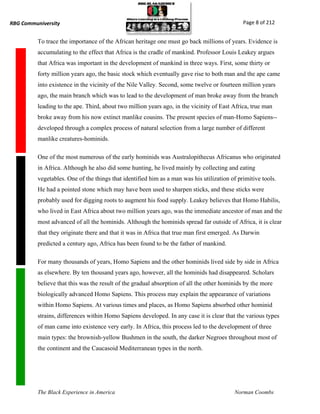 RBG Communiversity                                                                            Page 8 of 212


          To trace the importance of the African heritage one must go back millions of years. Evidence is
          accumulating to the effect that Africa is the cradle of mankind. Professor Louis Leakey argues
          that Africa was important in the development of mankind in three ways. First, some thirty or
          forty million years ago, the basic stock which eventually gave rise to both man and the ape came
          into existence in the vicinity of the Nile Valley. Second, some twelve or fourteen million years
          ago, the main branch which was to lead to the development of man broke away from the branch
          leading to the ape. Third, about two million years ago, in the vicinity of East Africa, true man
          broke away from his now extinct manlike cousins. The present species of man-Homo Sapiens--
          developed through a complex process of natural selection from a large number of different
          manlike creatures-hominids.

          One of the most numerous of the early hominids was Australopithecus Africanus who originated
          in Africa. Although he also did some hunting, he lived mainly by collecting and eating
          vegetables. One of the things that identified him as a man was his utilization of primitive tools.
          He had a pointed stone which may have been used to sharpen sticks, and these sticks were
          probably used for digging roots to augment his food supply. Leakey believes that Homo Habilis,
          who lived in East Africa about two million years ago, was the immediate ancestor of man and the
          most advanced of all the hominids. Although the hominids spread far outside of Africa, it is clear
          that they originate there and that it was in Africa that true man first emerged. As Darwin
          predicted a century ago, Africa has been found to be the father of mankind.

          For many thousands of years, Homo Sapiens and the other hominids lived side by side in Africa
          as elsewhere. By ten thousand years ago, however, all the hominids had disappeared. Scholars
          believe that this was the result of the gradual absorption of all the other hominids by the more
          biologically advanced Homo Sapiens. This process may explain the appearance of variations
          within Homo Sapiens. At various times and places, as Homo Sapiens absorbed other hominid
          strains, differences within Homo Sapiens developed. In any case it is clear that the various types
          of man came into existence very early. In Africa, this process led to the development of three
          main types: the brownish-yellow Bushmen in the south, the darker Negroes throughout most of
          the continent and the Caucasoid Mediterranean types in the north.




          The Black Experience in America                                                 Norman Coombs
 