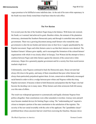 RBG Communiversity                                                                                Page 80 of 212


          vague promises to be fulfilled at some indefinite date. At the end of his term white supremacy in
          the South was more firmly rooted than it had been when he took office.




                                                    The New Racism

          For several years the fate of the Southern Negro hung in the balance. With home rule restored,
          the South, so it seemed, had achieved its goals. Bourbon whites, the remnant of the plantation
          aristocracy, dominated the Southern Democratic party and through it controlled state and local
          governments. There was a growing discontent among small farmers who wanted the state
          governments to alter the tax burden and interest rates in their favor. Largely spearheaded by the
          Populist movement, Negro and white farmers came to see that their interests were identical. The
          Southern Farmers' Alliance grew rapidly, and it encouraged the formation of the colored farmers'
          organizations with which it was closely allied. In Georgia, Tom Watson led the attempt to form a
          coalition between Negro and white farmers against the interests of the conservative white
          aristocracy. Hopes for a genuinely popular government and for a society free from racial tension
          reached a high level.

          Unfortunately, some Negroes continued to back the Democratic party. House servants had
          always felt close to the gentry, and many of them remembered that poor white farmers had
          always been particularly prejudiced against them. In turn, conservatives deliberately encouraged
          racial hatred in order to drive a wedge between poor whites and Negroes within the rising
          Populist movement. It became evident to both Democrats and populists that the Negro vote had
          become the deciding vote in many states. White farmers and white aristocrats both felt uneasy
          over this state of affairs.

          The result was widespread agreement to systematically and legally eliminate Negroes from
          politics altogether. State constitutions were either amended or rewritten. Literacy tests and poll
          taxes became standard devices for limiting Negro voting. The "understanding test" required a
          citizen to interpret a portion of the state constitution to the satisfaction of the registrar. The
          severity of the test varied invariably with the color of the applicant. The "grandfather clause"
          prohibited those whose ancestors had not voted from exercising the franchise. Because slaves


          The Black Experience in America                                                     Norman Coombs
 