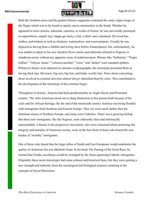 RBG Communiversity                                                                             Page 82 of 212


          Both the Northern press and the genteel literary magazines contained the same vulgar image of
          the Negro which was to be found in openly racist communities in the South. Whether he
          appeared in news articles, editorials, cartoons, or works of fiction, he was universally portrayed
          as superstitious, stupid, lazy, happy-go-lucky, a liar, a thief, and a drunkard. He loved fun,
          clothes, and trinkets as well as chickens, watermelons, and sweet potatoes. Usually he was
          depicted as having been a faithful and loving slave before Emancipation, but, unfortunately, he
          was unable to adjust to his new freedom News stories and editorials referred to Negroes in
          slanderous terms without any apparent sense of embarrassment. Phrases like "barbarian," "Negro
          ruffian," "African Annie," "colored cannibal," "coon," and "darkie" were standard epithets.
          Whenever blacks were depicted in cartoons or photographs, the stereotype presented them as
          having thick lips, flat noses, big ears, big feet, and kinky woolly hair. News items concerning
          those involved in criminal activities almost always identified them by color. This contributed to
          the development of the stereotype of the criminal Negro.

          Throughout its history, America had been predominantly an Anglo-Saxon and Protestant
          country. The Afro-American stood out in sharp distinction to this picture both because of his
          color and his African heritage. By the end of the nineteenth century America was being flooded
          with immigrants from Southern and Eastern Europe. They too were much darker than the
          dominant strains of Northern Europe, and many were Catholics. There was a growing feeling
          that these new immigrants, like the Negroes, were inherently alien and intrinsically
          unassimilable. Liberals in the progressive movement, who were concerned about protecting the
          integrity and morality of American society, were in the fore-front of those who feared the new
          hordes of "swarthy" immigrants.

          One of those who feared that the large influx of South and East Europeans would undermine the
          quality of American life was Madison Grant. In his book The Passing of the Great Race, he
          warned that Nordic excellence would be swamped by the faster-spawning Catholic immigrants.
          Originally these racial stereotypes had some cultural and historical basis, but they were gaining a
          new strength and authority from the sociological and biological sciences centering in the
          concepts of Social Darwinisn.




          The Black Experience in America                                                  Norman Coombs
 