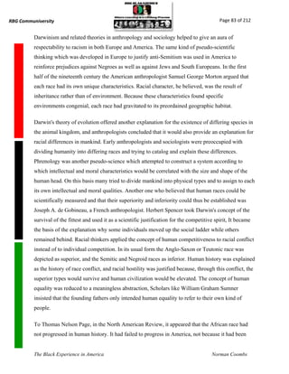 RBG Communiversity                                                                                Page 83 of 212


          Darwinism and related theories in anthropology and sociology helped to give an aura of
          respectability to racism in both Europe and America. The same kind of pseudo-scientific
          thinking which was developed in Europe to justify anti-Semitism was used in America to
          reinforce prejudices against Negroes as well as against Jews and South Europeans. In the first
          half of the nineteenth century the American anthropologist Samuel George Morton argued that
          each race had its own unique characteristics. Racial character, he believed, was the result of
          inheritance rather than of environment. Because these characteristics found specific
          environments congenial, each race had gravitated to its preordained geographic habitat.

          Darwin's theory of evolution offered another explanation for the existence of differing species in
          the animal kingdom, and anthropologists concluded that it would also provide an explanation for
          racial differences in mankind. Early anthropologists and sociologists were preoccupied with
          dividing humanity into differing races and trying to catalog and explain these differences.
          Phrenology was another pseudo-science which attempted to construct a system according to
          which intellectual and moral characteristics would be correlated with the size and shape of the
          human head. On this basis many tried to divide mankind into physical types and to assign to each
          its own intellectual and moral qualities. Another one who believed that human races could be
          scientifically measured and that their superiority and inferiority could thus be established was
          Joseph A. de Gobineau, a French anthropologist. Herbert Spencer took Darwin's concept of the
          survival of the fittest and used it as a scientific justification for the competitive spirit, It became
          the basis of the explanation why some individuals moved up the social ladder while others
          remained behind. Racial thinkers applied the concept of human competitiveness to racial conflict
          instead of to individual competition. In its usual form the Anglo-Saxon or Teutonic race was
          depicted as superior, and the Semitic and Negroid races as inferior. Human history was explained
          as the history of race conflict, and racial hostility was justified because, through this conflict, the
          superior types would survive and human civilization would be elevated. The concept of human
          equality was reduced to a meaningless abstraction, Scholars like William Graham Sumner
          insisted that the founding fathers only intended human equality to refer to their own kind of
          people.

          To Thomas Nelson Page, in the North American Review, it appeared that the African race had
          not progressed in human history. It had failed to progress in America, not because it had been


          The Black Experience in America                                                     Norman Coombs
 