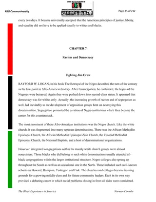 RBG Communiversity                                                                           Page 85 of 212


          every two days. It became universally accepted that the American principles of justice, liberty,
          and equality did not have to be applied equally to whites and blacks.




                                                    CHAPTER 7

                                              Racism and Democracy




                                                 Fighting Jim Crow

          RAYFORD W. LOGAN, in his book The Betrayal of the Negro described the turn of the century
          as the low point in Afro-American history. After Emancipation, he contended, the hopes of the
          Negroes were betrayed. Again they were pushed down into second-class status. It appeared that
          democracy was for whites only. Actually, the increasing growth of racism and of segregation as
          well, led inevitably to the development of opposition groups bent on destroying this
          discrimination. Segregation promoted the creation of Negro institutions which then became the
          center for this counterattack.

          The most prominent of these Afro-American institutions was the Negro church. Like the white
          church, it was fragmented into many separate denominations. There was the African Methodist
          Episcopal Church, the African Methodist Episcopal Zion Church, the Colored Methodist
          Episcopal Church, the National Baptists, and a host of denominational organizations.

          However, integrated congregations within the mainly white church groups were almost
          nonexistent. Those blacks who did belong to such white denominations usually attended all-
          black congregations within the larger institutional structure. Negro colleges also sprang up
          throughout the South as well as an occasional one in the North. These included such well-known
          schools as Howard, Hampton, Tuskegee, and Fisk. The churches and colleges became training
          grounds for a growing middle-class and for future community leaders. Each in its own way
          provided a debating center in which racial problems closing in from all sides were considered.


          The Black Experience in America                                                Norman Coombs
 