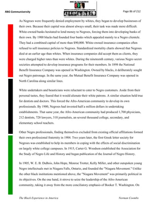 RBG Communiversity                                                                             Page 86 of 212


          As Negroes were frequently denied employment by whites, they began to develop businesses of
          their own. Because their capital was almost always small, their task was made more difficult.
          White-owned banks hesitated to lend money to Negroes, forcing them into developing banks of
          their own. By 1900 blacks had founded four banks which appealed mainly to a Negro clientele.
          They had a combined capital of more than $90,000. White-owned insurance companies often
          refused to sell insurance policies to Negroes. Standardized mortality charts showed that Negroes
          died at an earlier age than whites. When insurance companies did accept them as clients, they
          were charged higher rates than were whites. During the nineteenth century, various Negro secret
          societies attempted to develop insurance programs for their members. In 1898 the National
          Benefit Insurance Company was opened in Washington. Owned by blacks, it deliberately sought
          out Negro patronage. In the same year, the Mutual Benefit Insurance Company was opened in
          North Carolina along similar lines.

          White undertakers and beauticians were reluctant to cater to Negro customers. Aside from their
          personal tastes, they feared that it would alienate their white patrons. A similar situation held true
          for dentists and doctors. This forced the Afro-American community to develop its own
          professionals. By 1900, Negroes had invested half a million dollars in undertaking
          establishments. That same year, the Afro-American community had produced 1,700 physicians,
          212 dentists, 728 lawyers, 310 journalists, an several thousand college, secondary, and
          elementary school teachers.

          Other Negro professionals, finding themselves excluded from existing official affiliations formed
          their own professional fraternity in 1904. Two years later, the first Greek letter society for
          Negroes was established to help its members in coping with the effects of social discrimination
          on largely white college campuses. In 1915, Carter G. Woodson established the Association for
          the Study of Negro Life and History and began publication of the Journal of Negro History.

          In 1905, W. E. B. DuBois, John Hope, Monroe Trotter, Kelly Miller, and other outspoken young
          Negro intellectuals met in Niagara Falls, Ontario, and founded the "Niagara Movement." Unlike
          the other black institutions mentioned above, the "Niagara Movement" was primarily political in
          its objectives. On the one hand, it strove to seize the leadership of the Afro-American
          community, taking it away from the more conciliatory emphasis of Booker T. Washington. On



          The Black Experience in America                                                   Norman Coombs
 