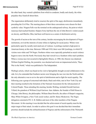RBG Communiversity                                                                              Page 87 of 212


          the other hand, they wanted a platform from which to condemn, loudly and clearly, the white
          prejudice they found all about them.

          The organization deliberately tried to resurrect the spirit of the angry abolitionists immediately
          preceding the Civil War. The meeting places of their three conventions were chosen for their
          symbolic value. Niagara Falls was the terminal on the underground railway, the point at which
          runaways had reached freedom. Harpers Ferry had been the site of John Brown's violent assault
          on slavery, and Oberlin, Ohio, had been well known as a center of abolitionist activity.

          The growth of racism at the turn of the century, besides encouraging the development of Negro
          institutions, revived the interests of some whites in fighting for racial justice. Whites were
          particularly upset by racially motivated acts of violence. Lynchings reached a high point in
          American history at this time. Between 1900 and 1910, there were 846 lynchings, in which 92
          victims were white and 754 Negro. Northern whites were especially perturbed as racial violence
          began to move into the North. Previously they had viewed it as a Southern white man's problem.
          When a vicious race riot occurred in Springfield, Illinois, in 1908, this illusion was shattered.
          William English Walling, the journalist, was shocked and wrote an impassioned article, "Race
          War in the North," which was published in The Independent.

          Walling's article, which was based on his visit to Springfield, brought several collaborators to his
          side. In it, he contended that Southern racists were bringing the race war into the North and that
          the only alternative was to revive the spirit of abolitionism and to fight for racial equality. The
          following year a group of concerned individuals, black and white, met in New York City and
          their meeting resulted in the formation of the National Association for the Advancement of
          Colored People. Those attending this meeting, besides Walling, included Oswald Garrison
          Villard, the grandson of William Lloyd Garrison. Jane Addams, the founder of Hull House in
          Chicago, John Dewey, the philosopher, William Dean Howells, the editor of Harper's magazine,
          Mary White Ovington, a New York social worker, and Dr. Henry Moskowitz. The Negro
          delegation consisted of W. E. B. DuBois and most of the other members of the Niagara
          Movement. At this meeting it was decided that the achievement of racial equality must be the
          major target of their attack. In order to achieve this goal it was decided that their immediate
          priorities should include the enfranchisement of Negroes and the enforcement of the Thirteenth



          The Black Experience in America                                                   Norman Coombs
 