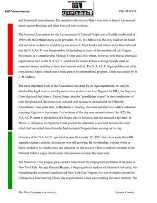 RBG Communiversity                                                                            Page 88 of 212


          and Fourteenth Amendments. The members also insisted that it was time to launch a concerted
          attack against lynching and other kinds of mob violence.

          The National Association for the Advancement of Colored People was officially established in
          1910 with Moorefield Storey as its president. W. E. B. DuBois was the only black on its board
          and served as its director of publicity and research. Most blacks and whites at the time believed
          that the N.A.A.C.P. was irresponsible for including so many of the members of the Niagara
          Movement in its membership. Monroe Trotter and a few others, however, held that an interracial
          organization such as the N.A.A.C.P. could not be trusted to take a strong enough stand on
          important issues, and they refused to cooperate with it. The N.A.A.C.P. began publication of its
          own Journal, Crisis, which was a basic part of its informational program. Crisis was edited by W.
          E. B. DuBois.

          The most important work of the Association was done by its legal department. Its lawyers
          attacked the legal devices used by some states to disenfranchise Negroes. In 1915, the Supreme
          Court declared, in Guinn v. United States, that the "grandfather clause" in the constitutions of
          both Maryland and Oklahoma was null and void because it contradicted the Fifteenth
          Amendment. Two years later, in Buchanan v. Warley, the court said that Louisville's ordinance
          requiring Negroes to live in specified sections of the city was unconstitutional. In 1923, the
          N.A.A.C.P. came to the defense of a Negro who, it believed, had not received a fair trial. In
          Moore v. Dempsey, the Supreme Court granted the defendant a new trial because the court
          which had convicted him of murder had exempted Negroes from serving on its Jury.

          Branches of the N.A.A.C.P. spread all across the country. By 1921 there were more than 400
          separate chapters, and the Association was still growing. Its membership, whether white or
          black, tended to be middle-class and educated. In this respect it bore a marked similarity to the
          National Urban League which came into existence at about the same time.

          The National Urban League grew out of a concern for the employment problems of Negroes in
          New York City. George Edmund Haynes, a Negro graduate student at Columbia University, was
          researching the economic conditions of New York City Negroes. He was invited to present his
          findings to a Joint meeting of two city organizations which were probing the same problem. The



          The Black Experience in America                                                 Norman Coombs
 
