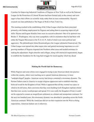 RBG Communiversity                                                                            Page 89 of 212


          Comittee for Improving Industrial Conditions of Negroes in New York as well as the National
          League for the Protection of Colored Women had been formed early in the century and were
          eager to base their efforts on scientific study rather than on mere sentimentality. Haynes's
          research was later published as The Negro at Work in New York City.

          This meeting resulted in the establishing of the Urban League which has been concerned
          primarily with finding employment for Negroes and aiding them in acquiring improved job
          skills. Haynes and Eugene Kinckle Jones were its executive directors. One of its sponsors was
          Booker T. Washington, who was more sympathetic with its orientation than he had been with
          either the Niagara Movement or the N.A.A.C.P., both of which were more political and
          aggressive. The philanthropist Julius Rosenwald gave the League substantial financial aid. The
          Urban League soon spread into other major cities and gained increasing importance as ever-
          growing numbers of Negroes migrated into Northern urban areas and needed assistance in
          making the adjustment. Negro churches and colleges, along with interracial organizations, began
          to establish the foundation for the long hard struggle for racial equality which lay ahead.




                                      Making the World Safe for Democracy

          While Negroes and some whites were engaged in trying to put American ideals into practice
          within the country, others were reaching out to spread American democracy to more
          "underprivileged" peoples. American society had always contained a missionary dynamic. The
          Puritan Fathers came to America to escape religious oppression and to establish what they
          believed would be the Kingdom of God. While it appeared that all they wanted was space in
          which to be left alone, their conviction that they were building God's Kingdom implied a belief
          that their new society would prosper and spread. If it were really the Kingdom of God, it could
          not be expected to remain an insignificant settlement on a distant and unimportant continent. For
          the next two hundred years, this missionary dynamic was absorbed in spreading across the North
          American continent. While the Americans did not see their expansion into the West as being
          imperialistic, American Indians saw it otherwise.




          The Black Experience in America                                                 Norman Coombs
 