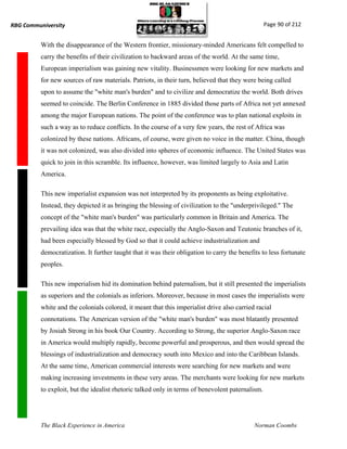 RBG Communiversity                                                                                Page 90 of 212


          With the disappearance of the Western frontier, missionary-minded Americans felt compelled to
          carry the benefits of their civilization to backward areas of the world. At the same time,
          European imperialism was gaining new vitality. Businessmen were looking for new markets and
          for new sources of raw materials. Patriots, in their turn, believed that they were being called
          upon to assume the "white man's burden" and to civilize and democratize the world. Both drives
          seemed to coincide. The Berlin Conference in 1885 divided those parts of Africa not yet annexed
          among the major European nations. The point of the conference was to plan national exploits in
          such a way as to reduce conflicts. In the course of a very few years, the rest of Africa was
          colonized by these nations. Africans, of course, were given no voice in the matter. China, though
          it was not colonized, was also divided into spheres of economic influence. The United States was
          quick to join in this scramble. Its influence, however, was limited largely to Asia and Latin
          America.

          This new imperialist expansion was not interpreted by its proponents as being exploitative.
          Instead, they depicted it as bringing the blessing of civilization to the "underprivileged." The
          concept of the "white man's burden" was particularly common in Britain and America. The
          prevailing idea was that the white race, especially the Anglo-Saxon and Teutonic branches of it,
          had been especially blessed by God so that it could achieve industrialization and
          democratization. It further taught that it was their obligation to carry the benefits to less fortunate
          peoples.

          This new imperialism hid its domination behind paternalism, but it still presented the imperialists
          as superiors and the colonials as inferiors. Moreover, because in most cases the imperialists were
          white and the colonials colored, it meant that this imperialist drive also carried racial
          connotations. The American version of the "white man's burden" was most blatantly presented
          by Josiah Strong in his book Our Country. According to Strong, the superior Anglo-Saxon race
          in America would multiply rapidly, become powerful and prosperous, and then would spread the
          blessings of industrialization and democracy south into Mexico and into the Caribbean Islands.
          At the same time, American commercial interests were searching for new markets and were
          making increasing investments in these very areas. The merchants were looking for new markets
          to exploit, but the idealist rhetoric talked only in terms of benevolent paternalism.




          The Black Experience in America                                                    Norman Coombs
 