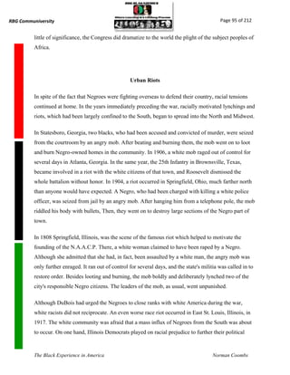RBG Communiversity                                                                              Page 95 of 212


          little of significance, the Congress did dramatize to the world the plight of the subject peoples of
          Africa.




                                                      Urban Riots

          In spite of the fact that Negroes were fighting overseas to defend their country, racial tensions
          continued at home. In the years immediately preceding the war, racially motivated lynchings and
          riots, which had been largely confined to the South, began to spread into the North and Midwest.

          In Statesboro, Georgia, two blacks, who had been accused and convicted of murder, were seized
          from the courtroom by an angry mob. After beating and burning them, the mob went on to loot
          and burn Negro-owned homes in the community. In 1906, a white mob raged out of control for
          several days in Atlanta, Georgia. In the same year, the 25th Infantry in Brownsville, Texas,
          became involved in a riot with the white citizens of that town, and Roosevelt dismissed the
          whole battalion without honor. In 1904, a riot occurred in Springfield, Ohio, much farther north
          than anyone would have expected. A Negro, who had been charged with killing a white police
          officer, was seized from jail by an angry mob. After hanging him from a telephone pole, the mob
          riddled his body with bullets, Then, they went on to destroy large sections of the Negro part of
          town.

          In 1808 Springfield, Illinois, was the scene of the famous riot which helped to motivate the
          founding of the N.A.A.C.P. There, a white woman claimed to have been raped by a Negro.
          Although she admitted that she had, in fact, been assaulted by a white man, the angry mob was
          only further enraged. It ran out of control for several days, and the state's militia was called in to
          restore order. Besides looting and burning, the mob boldly and deliberately lynched two of the
          city's responsible Negro citizens. The leaders of the mob, as usual, went unpunished.

          Although DuBois had urged the Negroes to close ranks with white America during the war,
          white racists did not reciprocate. An even worse race riot occurred in East St. Louis, Illinois, in
          1917. The white community was afraid that a mass influx of Negroes from the South was about
          to occur. On one hand, Illinois Democrats played on racial prejudice to further their political



          The Black Experience in America                                                    Norman Coombs
 