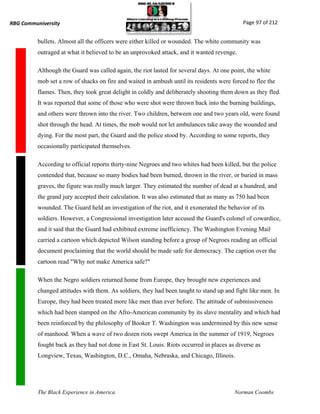 RBG Communiversity                                                                           Page 97 of 212


          bullets. Almost all the officers were either killed or wounded. The white community was
          outraged at what it believed to be an unprovoked attack, and it wanted revenge.

          Although the Guard was called again, the riot lasted for several days. At one point, the white
          mob set a row of shacks on fire and waited in ambush until its residents were forced to flee the
          flames. Then, they took great delight in coldly and deliberately shooting them down as they fled.
          It was reported that some of those who were shot were thrown back into the burning buildings,
          and others were thrown into the river. Two children, between one and two years old, were found
          shot through the head. At times, the mob would not let ambulances take away the wounded and
          dying. For the most part, the Guard and the police stood by. According to some reports, they
          occasionally participated themselves.

          According to official reports thirty-nine Negroes and two whites had been killed, but the police
          contended that, because so many bodies had been burned, thrown in the river, or buried in mass
          graves, the figure was really much larger. They estimated the number of dead at a hundred, and
          the grand jury accepted their calculation. It was also estimated that as many as 750 had been
          wounded. The Guard held an investigation of the riot, and it exonerated the behavior of its
          soldiers. However, a Congressional investigation later accused the Guard's colonel of cowardice,
          and it said that the Guard had exhibited extreme inefficiency. The Washington Evening Mail
          carried a cartoon which depicted Wilson standing before a group of Negroes reading an official
          document proclaiming that the world should be made safe for democracy. The caption over the
          cartoon read "Why not make America safe?"

          When the Negro soldiers returned home from Europe, they brought new experiences and
          changed attitudes with them. As soldiers, they had been taught to stand up and fight like men. In
          Europe, they had been treated more like men than ever before. The attitude of submissiveness
          which had been stamped on the Afro-American community by its slave mentality and which had
          been reinforced by the philosophy of Booker T. Washington was undermined by this new sense
          of manhood. When a wave of two dozen riots swept America in the summer of 1919, Negroes
          fought back as they had not done in East St. Louis. Riots occurred in places as diverse as
          Longview, Texas, Washington, D.C., Omaha, Nebraska, and Chicago, Illinois.




          The Black Experience in America                                                Norman Coombs
 