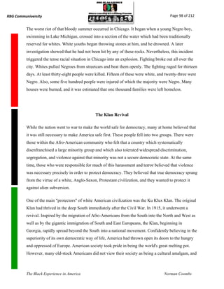 RBG Communiversity                                                                            Page 98 of 212


          The worst riot of that bloody summer occurred in Chicago. It began when a young Negro boy,
          swimming in Lake Michigan, crossed into a section of the water which had been traditionally
          reserved for whites. White youths began throwing stones at him, and he drowned. A later
          investigation showed that he had not been hit by any of these rocks. Nevertheless, this incident
          triggered the tense racial situation in Chicago into an explosion. Fighting broke out all over the
          city. Whites pulled Negroes from streetcars and beat them openly. The fighting raged for thirteen
          days. At least thirty-eight people were killed. Fifteen of these were white, and twenty-three were
          Negro. Also, some five hundred people were injured of which the majority were Negro. Many
          houses were burned, and it was estimated that one thousand families were left homeless.




                                                  The Klan Revival

          While the nation went to war to make the world safe for democracy, many at home believed that
          it was still necessary to make America safe first. These people fell into two groups. There were
          those within the Afro-American community who felt that a country which systematically
          disenfranchised a large minority group and which also tolerated widespread discrimination,
          segregation, and violence against that minority was not a secure democratic state. At the same
          time, those who were responsible for much of this harassment and terror believed that violence
          was necessary precisely in order to protect democracy. They believed that true democracy sprang
          from the virtue of a white, Anglo-Saxon, Protestant civilization, and they wanted to protect it
          against alien subversion.

          One of the main "protectors" of white American civilization was the Ku Klux Klan. The original
          Klan had thrived in the deep South immediately after the Civil War. In 1915, it underwent a
          revival. Inspired by the migration of Afro-Americans from the South into the North and West as
          well as by the gigantic immigration of South and East Europeans, the Klan, beginning in
          Georgia, rapidly spread beyond the South into a national movement. Confidently believing in the
          superiority of its own democratic way of life, America had thrown open its doors to the hungry
          and oppressed of Europe. American society took pride in being the world's great melting pot.
          However, many old-stock Americans did not view their society as being a cultural amalgam, and



          The Black Experience in America                                                 Norman Coombs
 