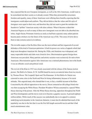 RBG Communiversity                                                                             Page 99 of 212


          they expected that the new European immigrants, as well as the Afro-Americans, would want to
          be assimilated into their society as it already existed. When they promised the newcomers
          freedom and equality, many of these Americans were offering these benefits expecting that the
          immigrants would adjust and conform. They did not believe that the values and life style of
          foreigners were equal to their own, and therefore they did not want to grant the outsiders the
          freedom to "pollute" American society with alien cultures. When it became evident that
          American Negroes as well as many of these new immigrants were not able to be absorbed into
          white, Anglo-Saxon, Protestant America as easily as had been expected, many ardent patriots
          became panic-stricken over the future of the American way of life. This sense of terror drove
          them to take extreme action in its defense.

          The invisible empire of the Ku Klux Klan was the most militant and best organized of several
          defenders of this kind of American patriotism. It built its power on a series of appeals which had
          deep roots throughout American life. During the 1920s, anti-Semitism was widespread, and
          many respectable hotels and clubs were closed to Jews. Discrimination against foreign-born
          Americans was prevalent. Many patriotic and artistic societies were exclusively for native-born
          Americans. Discrimination against Afro-Americans was a national phenomenon, but in the South
          it was an orthodox social and political creed.

          The revival of the Klan in 1915 was closely associated with the release of the famous motion
          picture, The Birth of a Nation. D. W. Griffith based his movie on material taken from two novels
          by Thomas Dixon: The Leopard's Spots and The Klansman. At first Birth of a Nation was
          censored in some cities in the North and West for being inflammatory because of its racial
          attitudes. This angered many who claimed that it was, in fact, a truthful account of the Klan.
          Concerned by the official opposition to the movie, Dixon contacted an old college friend who
          was then occupying the White House. President Woodrow Wilson consented to a special White
          House showing of the picture. After the White House showing, opposition throughout the North
          and West disintegrated, and the movie went on to become a gigantic success. It grossed eighteen
          million dollars. While much of this success was undoubtedly due to its appeal to common
          underlying racial prejudice in the American character, it must also be admitted that much of the
          popularity was due to the fact that it was the first full-length successful movie and that it had
          much entertainment value.


          The Black Experience in America                                                   Norman Coombs
 