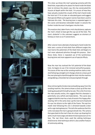 This close up shows the man’s growing curiosity with the
blackhole,especiallyas he places his hand inside the black
hole to retrieve the plastic cup, this has constructed the
illusion of depth within the hole. I’m unsure of how they
have actually created the visuals of the man’s hand inside
the hole but if I’m to take an educated guess and suggest
that special effectssuchasgreen scenes have been used to
fabricate this shot. The buzzing tone is repeated again in
this scene and becomes noticeable louder in volume the
further inside the man’s hand goes into the hole.
Thisreactionshot,takenfroma mid-shotdistance,captures
the man’s shock to have got the cup out of the hole. The
man’s disbelief in the unknown suggests an element of
fantasy or more so sci-fi conventions.
After several more attempts of placing his hand inside the
hole over a series of mid-shots from different angles the
man learns the potentials of the black hole and begins to
trail more advanced activities through this process. Over
these shots; there is repeated use of the synchronous
buzzing tone and more apparent use of special effects.
Now the man has realised the full potential of the black
hole, he begins to use it for immoral and selfish purpose.
Thisscene of the man at the vending machine starts a mid-
shotfollowingastraightcutit changesshotsto a close up of
the man placinghishandthroughthe hole intothe machine
and grabbing a chocolate bar and passing back through.
Once retrievingthe Snickersbarandwalking away from the
vending machine; the camera shows a close up of the man
lookingpleasedwithhimself ashe eats.Thisisthe first time
the man actually smiles, this suggest that this character is
potentially very selfish and materialistic. This scene also
suggeststhatthisman has a lack of moralsif his happy after
stealing. Still in the same close-up the man turns head and
his eye line directs to the right of the frame. The eye line
match shot following this one is directed towards a door
witha signstatingkeepout.Thistellsthe audience that this
isthe nextplace the manis going to break into. The camera
thengoesback to the man’sface at a close-up showing him
witha much more angry and determined expression on his
face. The last three shots used the editing technique
shot/reverse shot technique which is also another feature
of continuity editing.
 