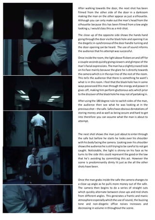 After walking towards the door, the next shot has been
filmed from the other side of the door in a darkroom
making the man on the other appear as just a silhouette.
Although you can only make out the man’s head from the
silhouette because this has been filmed from a low angle
looking u, I would class this as a mid-shot.
The close up of the opposite side shows the hands hand
goingthroughthe door viathe black hole and opening it as
the diegeticin-synchronousof the door handle turning and
the door opening can be heard. The use of sound informs
the audience that his attempt was successful.
Once inside the room, the lightabove flickersonand off for
a couple secondsquicklygivingviewers and glimpse of the
man’sfacial expressions.The manhasa slightlycrazed look
on hisface mainly because the glare he is directly towards
the camera whichisin the eye line of the rest of the room.
This tells the audience that there is something he want’s
what is in this room. I feel that the black hole has in some
ways possessed this man through the energy and power it
gives off, making him perform gluttonous acts which prior
to the discoverof the black hole he may not of partakingin.
Afterusingthe 180 degree rule to switch sides of the man,
the audience then see what he was looking at in the
previousshot – the safe.Safeshave obviousdenotations of
storing money and as well as being secure and hard to get
into therefore you can assume what the man is about to
attempt.
The next shot shows the man just about to enter through
the safe but before he starts he looks over his shoulder
withhisbodyfacing the camera. Looking over his shoulder
showsthe audience he isstill tryingto be careful to not get
caught. Noticeable, the light is shinny on his face as he
turns to the side this could represent the good or the law
that he’s avoiding by committing this act. However the
scene is predominantly dimly lit just as the all the other
shots have been.
Once the man grabs inside the safe the camera changes to
a close up angle as he pulls more money out of the safe.
The camera then begins to do a series of straight cuts
which quickly alternate between close ups and mid-shots
from different angles. This generates a frantic and manic
atmosphere especiallywhichthe use of sound, the buzzing
tone and non-diegetic office noises increases and
decreasing in volume in throughout the scene.
 
