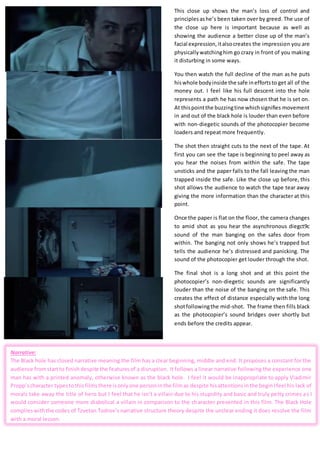 This close up shows the man’s loss of control and
principlesashe’s been taken over by greed. The use of
the close up here is important because as well as
showing the audience a better close up of the man’s
facial expression,italsocreates the impression you are
physicallywatchinghim go crazy in front of you making
it disturbing in some ways.
You then watch the full decline of the man as he puts
hiswhole bodyinside the safe ineffortsto get all of the
money out. I feel like his full descent into the hole
represents a path he has now chosen that he is set on.
At thispointthe buzzingtine whichsignifies movement
in and out of the black hole is louder than even before
with non-diegetic sounds of the photocopier become
loaders and repeat more frequently.
The shot then straight cuts to the next of the tape. At
first you can see the tape is beginning to peel away as
you hear the noises from within the safe. The tape
unsticks and the paper falls to the fall leaving the man
trapped inside the safe. Like the close up before, this
shot allows the audience to watch the tape tear away
giving the more information than the character at this
point.
Once the paper is flat on the floor, the camera changes
to amid shot as you hear the asynchronous diegct9c
sound of the man banging on the safes door from
within. The banging not only shows he’s trapped but
tells the audience he’s distressed and panicking. The
sound of the photocopier get louder through the shot.
The final shot is a long shot and at this point the
photocopier’s non-diegetic sounds are significantly
louder than the noise of the banging on the safe. This
creates the effect of distance especially with the long
shotfollowingthe mid-shot. The frame then fills black
as the photocopier’s sound bridges over shortly but
ends before the credits appear.
Narrative:
The Black hole has closed narrative meaning the film has a clear beginning, middle and end. It proposes a constant for the
audience fromstartto finishdespite the featuresof a disruption. It follows a linear narrative following the experience one
man has with a printed anomaly, otherwise known as the black hole. I feel it would be inappropriate to apply Vladimir
Propp’scharacter typestothisfilmsthere isonlyone personinthe filmas despite hisattentionsinthe beginIfeel his lack of
morals take away the title of hero but I feel that he isn’t a villain due to his stupidity and basic and truly petty crimes as I
would consider someone more diabolical a villain in comparison to the character presented in this film. The Black Hole
complieswiththe codes of Tzvetan Todrov’s narrative structure theory despite the unclear ending it does resolve the film
with a moral lesson.
 