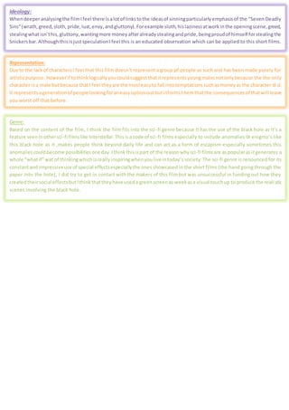 Ideology:
Whendeeperanalysingthe filmIfeel there isalotof linkstothe ideasof sinningparticularlyemphasisof the “Seven Deadly
Sins”(wrath,greed,sloth, pride,lust,envy,andgluttony).Forexample sloth,hislazinessatworkinthe openingscene,greed,
stealingwhatisn’this,gluttony,wantingmore money afteralreadystealingandpride,beingproudof himself forstealingthe
Snickersbar.AlthoughthisisjustspeculationIfeel this is an educated observation which can be applied to this short films.
Representation:
Due to the lackof charactersI feel that this film doesn’t represent a group pf people as such and has been made purely for
artisticpurpose.Howeverif tothinklogicallyyoucouldsuggestthatitrepresentsyoungmalesnotonlybecause the the only
character isa male butbecause thatI feel theyare the mosteasyto fall intotemptationssuchasmoneyas the character di d.
It representsagenerationof people lookingforaneasyoptionoutbutinformsthemthatthe consequencesof thatwill leave
you worst off that before.
Genre:
Based on the content of the film, I think the film fits into the sci-fi genre because it has the use of the black hole as it’s a
feature seeninothersci-fi filmslike Interstellar.Thisisa code of sci-fi films especially to include anomalies 0r enigma’s like
this black hole as it ,makes people think beyond daily life and can act as a form of escapism especially sometimes this
anomaliescouldbecome possibilitiesone day.Ithink thisispart of the reasonwhysci-fi filmsare aspopularas itgenerates a
whole “whatif”wat of thinkingwhichisreally inspiringwhenyouliveintoday’s society. The sci-fi genre is renounced for its
constantand impressiveuse of special effectsespeciallythe ones showcased in the short films (the hand going through the
paper into the hole), I did try to get in contact with the makers of this film but was unsuccessful in funding out how they
createdtheirsocial effectsbutIthinkthattheyhave useda greenscreenas weekasa visual touchup to produce the reali stic
scenes involving the black hole.
 