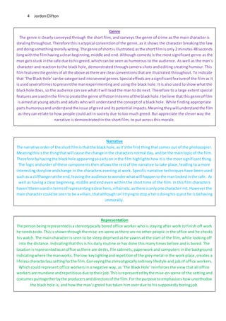 JordonClifton4
Genre
The genre is clearly conveyed through the short film, and conveys the genre of crime as the main character is
stealingthroughout. Thereforethisisatypical conventionof the genre, as it shows the character breaking the law
and doingsomethingmorallywrong. The genre of shortisillustrated,asthe shortfilmisonly 2 minutes 48 seconds
longwiththe filmhavingaclear beginning,middle and end. Although comedy is the most significant genre as the
man getsstuck inthe safe due to hisgreed,which can be seen as humorous to the audience. As well as the man’s
character and reaction to the black hole, demonstrated through camera shots and editing creating humour. This
filmfeaturesthe genresof all the above asthere are clearconventionsthat are illustrated throughout. To indicate
that ‘The Black Hole’canbe categorisedintoseveral genres.Specialeffectsare asignificantfeatureof the film as it
isusedseveral timestopresentthe manexperimenting and using the black hole. It is also used to show what the
blackhole does, so the audience can see what it will lead the man to do next. Therefore to a large extent special
featuresare usedinthe filmtocreate the genre of fictionintermsof the black hole.Ibelieve thatthisgenre of film
is aimed at young adults and adults who will understand the concept of a black hole. While finding appropriate
parts humorousandunderstandthe issue of greedanditspotential impacts.Meaningtheywill understandthe film
as they can relate to how people could act in society due to too much greed. But appreciate the clever way the
narrative is demonstrated in the short film, to put across this morale.
Narrative
The narrative orderof the short filmisthatthe black hole,asit’sthe first thing that comes out of the photocopier.
Meaningthisisthe thingthatwill cause the change inthe charactersnormal day, andbe the maintopicof the film.
Therefore byhavingthe blackhole appearingsoearlyoninthe film highlights how it is the most significant thing.
The logic and order of these components then allows the rest of the narrative to take place, leading to a more
interestingstoryline andchange in the characters evening at work. Specific narrative techniques have been used
such as a cliffhangeratthe end,leavingthe audience towonderwhatwill happentothe manlockedinthe safe. As
well as having a clear beginning, middle and end even within the short time of the film. In this film characters
haven’tbeenusedintermsof representingaclearhero,villainetc.asthere isonlyone characterinit.However the
maincharacter couldbe seento be a villain,thatalthoughisn’ttryingtostopa herodoinghis quest he is behaving
immorally.
Representation
The personbeingrepresentedisastereotypically bored office worker who is staying after work to finish off work
he needstodo. Thisis shownthroughthe mise-en-scene as there are no other people in the office and he checks
his watch. The main character is seen to be sleep deprived as he yawns at the start of the film, while looking off
into the distance. Indicating that this is his daily routine or has done this many times before and is bored. The
locationisrepresentedasanoffice asthere are desks, file cabinets, paperwork and computers in the background
indicatingwhere the manworks.The low-keylightingandrepetitionof the grey metal in the work place, creates a
lifelesscharacterlesssettingforthe film.Conveyingthe stereotypicallyordinarylifestyle and job of office workers.
Which could represent office workers in a negative way, as ‘The Black Hole’ reinforces the view that all office
workersare mundane andrepetitiousdue totheirjob.Thisisrepresentedbythe mise-en-scene of the setting and
costumesputtogetherbythe producersand directorsof the film.Forthe purpose toemphasises how unorthodox
the black hole is, and how the man’s greed has taken him over due to his supposedly boring job.
 