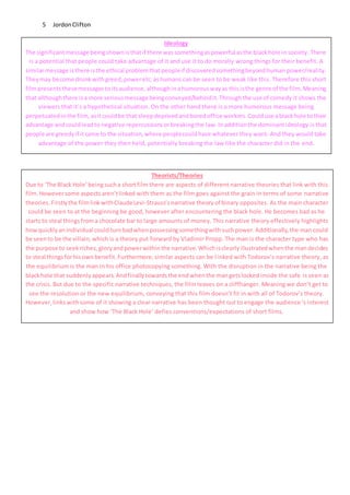 JordonClifton5
Ideology
The significantmessage beingshownisthatif there wassomethingaspowerful asthe blackhole in society. There
is a potential that people could take advantage of it and use it to do morally wrong things for their benefit. A
similarmessage isthere isthe ethical problemthatpeopleif discoveredsomethingbeyondhuman power/reality.
Theymay become drunkwithgreed,poweretc.ashumans can be seen to be weak like this. Therefore this short
filmpresentsthesemessagestoitsaudience,althoughinahumorouswayas thisisthe genre of the film.Meaning
that althoughthere isa more seriousmessage beingconveyed/behindit.Throughthe use of comedy it shows the
viewers that it’s a hypothetical situation. On the other hand there is a more humorous message being
perpetuatedinthe film, asitcouldbe that sleepdeprivedandboredoffice workers.Coulduse ablackhole totheir
advantage andcouldleadto negative repercussionsorbreakingthe law.Inadditionthe dominantideology is that
people are greedyif itcame to the situation,where peoplecouldhave whatever they want. And they would take
advantage of the power they then held, potentially breaking the law like the character did in the end.
Theorists/Theories
Due to ‘The Black Hole’beingsucha shortfilm there are aspects of different narrative theories that link with this
film.Howeversome aspectsaren’tlinked with them as the film goes against the grain in terms of some narrative
theories.Firstlythe filmlinkwithClaudeLevi-Strauss’snarrative theoryof binary opposites. As the main character
could be seen to at the beginning be good, however after encountering the black hole. He becomes bad as he
starts to steal thingsfroma chocolate bar to large amounts of money. This narrative theory effectively highlights
howquicklyanindividual couldturnbadwhenpossessingsomethingwithsuchpower.Additionally,the man could
be seento be the villain,which is a theory put forward by Vladimir Propp. The man is the character type who has
the purpose to seekriches,gloryandpowerwithinthe narrative.Whichisclearlyillustratedwhenthe mandecides
to steal thingsforhisownbenefit.Furthermore,similar aspects can be linked with Todorov’s narrative theory, as
the equilibrium is the man in his office photocopying something. With the disruption in the narrative being the
blackhole that suddenlyappears.Andfinallytowardsthe endwhenthe mangetslocked inside the safe is seen as
the crisis. But due to the specific narrative techniques, the film leaves on a cliffhanger. Meaning we don’t get to
see the resolution or the new equilibrium, conveying that this film doesn’t fit in with all of Todorov’s theory.
However,links withsome of it showing a clear narrative has been thought out to engage the audience’s interest
and show how ‘The Black Hole’ defies conventions/expectations of short films.
 