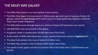 THE MILKY WAY GALAXY:
 The Milky Way Galaxy is our home galaxy in the universe.
 The Milky Way began forming around 12 billion years ago and is part of a group of about 50
galaxies called the Local Group which itself is part of a larger gathering of galaxies called the
Virgo Super cluster of galaxies.
 The Milky Way moves through space at a velocity of about 552 kilometers per second.
 100-400 billion stars are present in this galaxy.
 Its galactic center is located about 26,000 light-years from Earth.
 At the center of Milky Way Galaxy lies a super massive black hole named as Sagittarius A*.
 This black hole contains the mass of about 4.3 million suns.
 The Milky Way contains a few hundred million stellar black holes.
 The speed of stars, gases and dust in accretion disk of this black hole is 220 kilometers per
second.
 