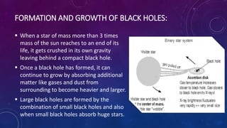 FORMATION AND GROWTH OF BLACK HOLES:
 When a star of mass more than 3 times
mass of the sun reaches to an end of its
life, it gets crushed in its own gravity
leaving behind a compact black hole.
 Once a black hole has formed, it can
continue to grow by absorbing additional
matter like gases and dust from
surrounding to become heavier and larger.
 Large black holes are formed by the
combination of small black holes and also
when small black holes absorb huge stars.
 