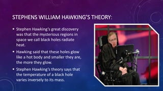 STEPHENS WILLIAM HAWKING’S THEORY:
 Stephen Hawking’s great discovery
was that the mysterious regions in
space we call black holes radiate
heat.
 Hawking said that these holes glow
like a hot body and smaller they are,
the more they glow.
 Stephen Hawking’s theory says that
the temperature of a black hole
varies inversely to its mass.
 