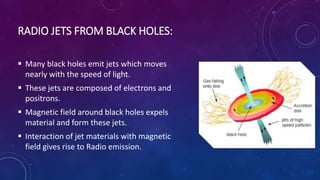 RADIO JETS FROM BLACK HOLES:
 Many black holes emit jets which moves
nearly with the speed of light.
 These jets are composed of electrons and
positrons.
 Magnetic field around black holes expels
material and form these jets.
 Interaction of jet materials with magnetic
field gives rise to Radio emission.
 