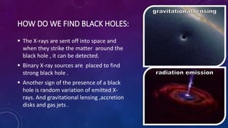 HOW DO WE FIND BLACK HOLES:
 The X-rays are sent off into space and
when they strike the matter around the
black hole , it can be detected.
 Binary X-ray sources are placed to find
strong black hole .
 Another sign of the presence of a black
hole is random variation of emitted X-
rays. And gravitational lensing ,accretion
disks and gas jets .
 