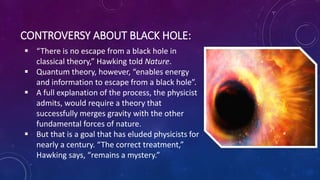 CONTROVERSY ABOUT BLACK HOLE:
 “There is no escape from a black hole in
classical theory,” Hawking told Nature.
 Quantum theory, however, “enables energy
and information to escape from a black hole”.
 A full explanation of the process, the physicist
admits, would require a theory that
successfully merges gravity with the other
fundamental forces of nature.
 But that is a goal that has eluded physicists for
nearly a century. “The correct treatment,”
Hawking says, “remains a mystery.”
 