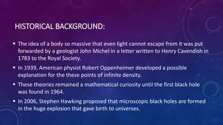 HISTORICAL BACKGROUND:
 The idea of a body so massive that even light cannot escape from it was put
forwarded by a geologist John Michel in a letter written to Henry Cavendish in
1783 to the Royal Society.
 In 1939, American physist Robert Oppenheimer developed a possible
explanation for the these points of infinite density.
 These theories remained a mathematical curiosity until the first black hole
was found in 1964.
 In 2006, Stephen Hawking proposed that microscopic black holes are formed
in the huge explosion that gave birth to universes.
 