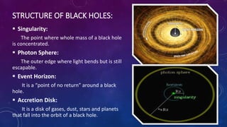 STRUCTURE OF BLACK HOLES:
 Singularity:
The point where whole mass of a black hole
is concentrated.
 Photon Sphere:
The outer edge where light bends but is still
escapable.
 Event Horizon:
It is a “point of no return” around a black
hole.
 Accretion Disk:
It is a disk of gases, dust, stars and planets
that fall into the orbit of a black hole.
 