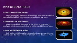 TYPES OF BLACK HOLES:
 Stellar-mass Black Holes:
Stellar-mass black holes are created when massive stars explode,
leaving behind a black hole with the mass of just a few suns.
 Supermassive Black Holes:
Supermassive black holes exist in the hearts of galaxies and
usually contain the mass equivalent to millions and billions of suns.
 Intermediate Black Holes:
Such bodies could form when stars collide in a chain reactions and
usually contain the mass equivalent to hundreds and thousands of suns.
 
