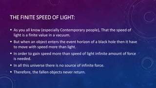 THE FINITE SPEED OF LIGHT:
 As you all know (especially Contemporary people), That the speed of
light is a finite value in a vacuum.
 But when an object enters the event horizon of a black hole then it have
to move with speed more than light.
 In order to gain speed more than speed of light infinite amount of force
is needed.
 In all this universe there is no source of infinite force.
 Therefore, the fallen objects never return.
 