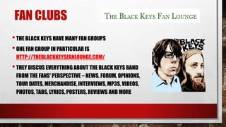 FAN CLUBS
• THE BLACK KEYS HAVE MANY FAN GROUPS
• ONE FAN GROUP IN PARTICULAR IS
HTTP://THEBLACKKEYSFANLOUNGE.COM/

• THEY DISCUS EVERYTHING ABOUT THE BLACK KEYS BAND
FROM THE FANS' PERSPECTIVE – NEWS, FORUM, OPINIONS,
TOUR DATES, MERCHANDISE, INTERVIEWS, MP3S, VIDEOS,
PHOTOS, TABS, LYRICS, POSTERS, REVIEWS AND MORE

 