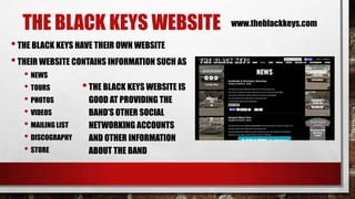 THE BLACK KEYS WEBSITE
• THE BLACK KEYS HAVE THEIR OWN WEBSITE
• THEIR WEBSITE CONTAINS INFORMATION SUCH AS
• NEWS
• THE BLACK KEYS WEBSITE IS
• TOURS
• PHOTOS
GOOD AT PROVIDING THE
• VIDEOS
BAND’S OTHER SOCIAL
• MAILING LIST
NETWORKING ACCOUNTS
• DISCOGRAPHY AND OTHER INFORMATION
• STORE
ABOUT THE BAND

www.theblackkeys.com

 