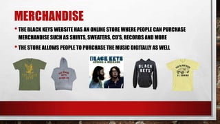 MERCHANDISE
• THE BLACK KEYS WEBSITE HAS AN ONLINE STORE WHERE PEOPLE CAN PURCHASE
MERCHANDISE SUCH AS SHIRTS, SWEATERS, CD’S, RECORDS AND MORE

• THE STORE ALLOWS PEOPLE TO PURCHASE THE MUSIC DIGITALLY AS WELL

 