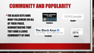 COMMUNITY AND POPULARITY
• THE BLACK KEYS HAVE
MANY FOLLOWERS ON ALL
OF THEIR PAGES,
DEMONSTRATING THAT
THEY HAVE A LARGE
COMMUNITY OF FANS

Google+
myspace

Facebook

twitter

 