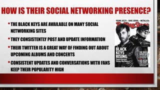 HOW IS THEIR SOCIAL NETWORKING PRESENCE?
• THE BLACK KEYS ARE AVAILABLE ON MANY SOCIAL
NETWORKING SITES

• THEY CONSISTENTLY POST AND UPDATE INFORMATION
• THEIR TWITTER IS A GREAT WAY OF FINDING OUT ABOUT
UPCOMING ALBUMS AND CONCERTS

• CONSISTENT UPDATES AND CONVERSATIONS WITH FANS
KEEP THEIR POPULARITY HIGH

 