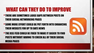 WHAT CAN THEY DO TO IMPROVE
• THERE ARE SOMETIMES LARGE GAPS BETWEEN POSTS ON
THEIR SOCIAL NETWORKING PAGES

• SOME MORE EFFORT COULD BE PUT FORTH INTO ENHANCING
THEIR WEBSITE FOR UP TO DATE NEWS

• THE RSS FEED COULD BE FIXED TO MAKE IT EASIER TO FIND
POSTS WITHOUT HAVING TO CHECK ALL OF THEIR SOCIAL
MEDIA PAGES

 