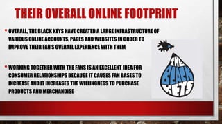 THEIR OVERALL ONLINE FOOTPRINT
• OVERALL, THE BLACK KEYS HAVE CREATED A LARGE INFRASTRUCTURE OF
VARIOUS ONLINE ACCOUNTS, PAGES AND WEBSITES IN ORDER TO
IMPROVE THEIR FAN’S OVERALL EXPERIENCE WITH THEM

• WORKING TOGETHER WITH THE FANS IS AN EXCELLENT IDEA FOR
CONSUMER RELATIONSHIPS BECAUSE IT CAUSES FAN BASES TO
INCREASE AND IT INCREASES THE WILLINGNESS TO PURCHASE
PRODUCTS AND MERCHANDISE

 
