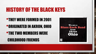 HISTORY OF THE BLACK KEYS

•THEY WERE FORMED IN 2001
•ORIGINATED IN AKRON, OHIO
•THE TWO MEMBERS WERE
CHILDHOOD FRIENDS

 