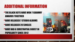ADDITIONAL INFORMATION
•THE BLACK KEYS HAVE WON 7 GRAMMY
AWARDS TOGETHER

•HAVE RELEASED 7 STUDIO ALBUMS
•HAVE RELEASED 20 SINGLES
•HAVE HAD A SUBSTANTIAL BOOST IN
POPULARITY SINCE 2012

 