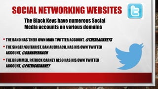 SOCIAL NETWORKING WEBSITES
The Black Keys have numerous Social
Media accounts on various domains

• THE BAND HAS THEIR OWN MAIN TWITTER ACCOUNT, @THEBLACKKEYS
• THE SINGER/GUITARIST, DAN AUERBACH, HAS HIS OWN TWITTER
ACCOUNT, @DANAUERBACH

• THE DRUMMER, PATRICK CARNEY ALSO HAS HIS OWN TWITTER
ACCOUNT, @PATRICKCARNEY

 