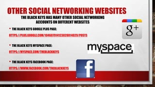 OTHER SOCIAL NETWORKING WEBSITES
THE BLACK KEYS HAS MANY OTHER SOCIAL NETWORKING
ACCOUNTS ON DIFFERENT WEBSITES

• THE BLACK KEYS GOOGLE PLUS PAGE:
HTTPS://PLUS.GOOGLE.COM/104607914123028814029/POSTS

• THE BLACK KEYS MYSPACE PAGE:
HTTPS://MYSPACE.COM/THEBLACKKEYS

• THE BLACK KEYS FACEBOOK PAGE:
HTTPS://WWW.FACEBOOK.COM/THEBLACKKEYS

 