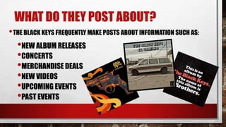 WHAT DO THEY POST ABOUT?
• THE BLACK KEYS FREQUENTLY MAKE POSTS ABOUT INFORMATION SUCH AS:

•NEW ALBUM RELEASES
•CONCERTS
•MERCHANDISE DEALS
•NEW VIDEOS
•UPCOMING EVENTS
•PAST EVENTS

 