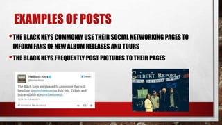 EXAMPLES OF POSTS
• THE BLACK KEYS COMMONLY USE THEIR SOCIAL NETWORKING PAGES TO
INFORM FANS OF NEW ALBUM RELEASES AND TOURS

• THE BLACK KEYS FREQUENTLY POST PICTURES TO THEIR PAGES

 