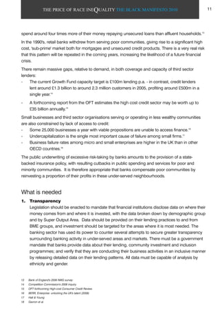 THE PRICE OF RACE INEQUALITY THE BLACK MANIFESTO 2010
spend around four times more of their money repaying unsecured loans than affluent households.13
In the 1990's, retail banks withdrew from serving poor communities, giving rise to a significant high
cost, 'sub-prime' market both for mortgages and unsecured credit products. There is a very real risk
that this pattern will be repeated in the coming years, increasing the likelihood of a future financial
crisis.
There remain massive gaps, relative to demand, in both coverage and capacity of third sector
lenders:
- The current Growth Fund capacity target is £100m lending p.a. - in contrast, credit lenders
lent around £1.3 billion to around 2.3 million customers in 2005, profiting around £500m in a
single year.14
- A forthcoming report from the OFT estimates the high cost credit sector may be worth up to
£35 billion annually.15
Small businesses and third sector organisations serving or operating in less wealthy communities
are also constrained by lack of access to credit:
- Some 25,000 businesses a year with viable propositions are unable to access finance.16
- Undercapitalization is the single most important cause of failure among small firms.17
- Business failure rates among micro and small enterprises are higher in the UK than in other
OECD countries.18
The public underwriting of excessive risk-taking by banks amounts to the provision of a state-
backed insurance policy, with resulting cutbacks in public spending and services for poor and
minority communities. It is therefore appropriate that banks compensate poor communities by
reinvesting a proportion of their profits in these under-served neighbourhoods.
What is needed
1. Transparency
Legislation should be enacted to mandate that financial institutions disclose data on where their
money comes from and where it is invested, with the data broken down by demographic group
and by Super Output Area. Data should be provided on their lending practices to and from
BME groups, and investment should be targeted for the areas where it is most needed. The
banking sector has used its power to counter several attempts to secure greater transparency
surrounding banking activity in under-served areas and markets. There must be a government
mandate that banks provide data about their lending, community investment and inclusion
programmes; and verify that they are conducting their business activities in an inclusive manner
by releasing detailed data on their lending patterns. All data must be capable of analysis by
ethnicity and gender.
13 Bank of England's 2006 NMG survey
14 Competition Commission's 2006 inquiry
15 OFT forthcoming High-cost Consumer Credit Review.
16 BERR, Enterprise: unlocking the UK's talent (2008)
17 Hall & Young
18 Gavron et al.
11
 