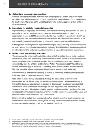 THE PRICE OF RACE INEQUALITY THE BLACK MANIFESTO 2010
2. Obligations to support communities
Financial institutions should be prohibited from charging above a certain amount for credit,
prohibited from seeking repayment of debts for the first six months following a borrower's claim
for Job Seekers Allowance (JSA), and obliged to invest a certain proportion of their profits in
local communities.
3. Incentives for socially responsible practice
Legislation should be passed and modelled after the US Community Reinvestment Act (CRA) to
ensure fair access to capital and banking services, and mandate banks to invest in the
regeneration of poor and BME communities. Banks must meet their responsibilities directly by
expanding their own services to underserved communities with additional branches and ATMs,
and expanding access to credit unions or community development financial institutions.
CRA legislation encourages more responsible lending by banks, ensuring financial services are
provided without discrimination, but not indiscriminately. The US CRA has also led to significant
investment in minority and underserved communities to support enterprise and regeneration.
4. Unfair credit and lending practices:
There is substantial evidence of market failure to provide financial services to certain particular
communities,19
and poor and minority communities receive less access to financial services and
are regularly charged more for basic services than more affluent communities. Research
conducted by Save the Children and the Family Welfare Association in 200720
found that low-
income households pay an additional £1k 'poverty premium' each year for essential services
like; gas, electricity, telecommunications, insurance and access to cash and credit.
Government must address the availability of finance to community and social enterprises and
the limited range of investment products offered.
£850 billion of public money was used to shore up the banks. BME and low-income
communities are the hardest hit by the current financial recession. This double whammy of
financial hardship and potential lack of attention to discriminatory practices means that BME
communities could be worse off in the longer run than they would have been before the
'economic downturn'. A level playing field is required for all communities - any form of equality
is not possible without economic justice, and there must be positive recognition of the value and
economic contribution of BME and poor communities21
.
Reform of the financial services industry is therefore critical in order that public investment be
made in these basic educational, employment, housing and economic needs of BME and low
income communities, not just to bail out our financial institutions.
19 Financial Inclusion and Ethnicity: An Agenda for Research and Policy Action, Runnymede Trust (2008)
20 The Poverty Premium, Save the Children and the Family Welfare Association (2007)
21 Black, Asian and Minority Ethnic (BME) communities in 2007/2008 make up important segments of local and national economies, recent
figures indicate that by 2011 that total will be as much as £300 billion. Black and Asian consumers are also estimated to earn up to £156 billion
after tax income, with young men being the bigger consumers and spending £32 billion every year
12
 