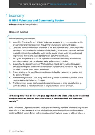 THE PRICE OF RACE INEQUALITY THE BLACK MANIFESTO 2010
Required actions
We call upon the government to:
1. Invest 1% of bank profits and 10% of the dormant accounts in poor communities and in
programmes for civic engagement through the voluntary and community sector.
2. Conduct a national consultation and review of the BME Voluntary and Community Sector
focusing on a comprehensive review of existing funding streams and processes and how
charitable giving in terms of public sector capital assets, private sector corporate social
responsibility monies and public donations can be further incentivised.
3. Recognise and publicly support the importance of the BME community and voluntary
sector in promoting civic participation, social and economic inclusion.
4. Explain how the Social Investment Wholesale Bank (SIWB) can be utilised to support
BME social enterprise and how local independent representative panels can help make
decisions on where funds should be invested.
5. Ensure scrutiny of the use of the dormant accounts fund for investment in charities and
the community sector.
6. Include the original BME Code along with further guidance to funders to prioritise on the
basis of need in the Refreshed Compact.
7. The Government should clearly restate the appropriateness of single issues funding to
tackle the effects of institutional racism in employment and service provision.
'A thriving BME Third Sector will give opportunities to those who may be excluded
from the world of paid for work and lead to a more inclusive and wealthier
society' 22
BME Third Sector Organisations (BME TSO's) play an extremely important role in ensuring that the
worst effects of socio-economic and racial disadvantage are alleviated in some of the poorest
sections of British society. Driven by their social purpose they have sought to address failures in
1 Economy
BME Voluntary and Community Sector
Advisors Voice 4 Change England
22 voice4change England
13
 