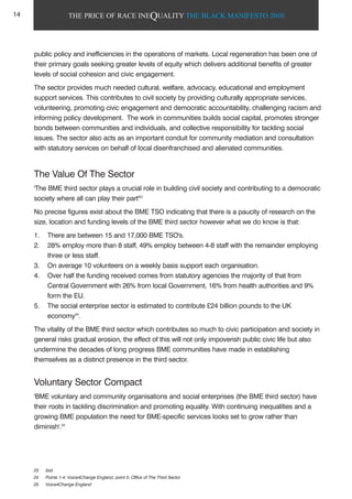 THE PRICE OF RACE INEQUALITY THE BLACK MANIFESTO 2010
public policy and inefficiencies in the operations of markets. Local regeneration has been one of
their primary goals seeking greater levels of equity which delivers additional benefits of greater
levels of social cohesion and civic engagement.
The sector provides much needed cultural, welfare, advocacy, educational and employment
support services. This contributes to civil society by providing culturally appropriate services,
volunteering, promoting civic engagement and democratic accountability, challenging racism and
informing policy development. The work in communities builds social capital, promotes stronger
bonds between communities and individuals, and collective responsibility for tackling social
issues. The sector also acts as an important conduit for community mediation and consultation
with statutory services on behalf of local disenfranchised and alienated communities.
The Value Of The Sector
'The BME third sector plays a crucial role in building civil society and contributing to a democratic
society where all can play their part'23
No precise figures exist about the BME TSO indicating that there is a paucity of research on the
size, location and funding levels of the BME third sector however what we do know is that:
1. There are between 15 and 17,000 BME TSO's.
2. 28% employ more than 8 staff, 49% employ between 4-8 staff with the remainder employing
three or less staff.
3. On average 10 volunteers on a weekly basis support each organisation.
4. Over half the funding received comes from statutory agencies the majority of that from
Central Government with 26% from local Government, 16% from health authorities and 9%
form the EU.
5. The social enterprise sector is estimated to contribute £24 billion pounds to the UK
economy24
.
The vitality of the BME third sector which contributes so much to civic participation and society in
general risks gradual erosion, the effect of this will not only impoverish public civic life but also
undermine the decades of long progress BME communities have made in establishing
themselves as a distinct presence in the third sector.
Voluntary Sector Compact
'BME voluntary and community organisations and social enterprises (the BME third sector) have
their roots in tackling discrimination and promoting equality. With continuing inequalities and a
growing BME population the need for BME-specific services looks set to grow rather than
diminish'.25
23 ibid.
24 Points 1-4: Voice4Change England, point 5: Office of The Third Sector
25 Voice4Change England
14
 